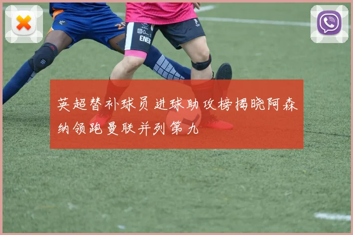 英超替补球员进球助攻榜揭晓阿森纳领跑曼联并列第九