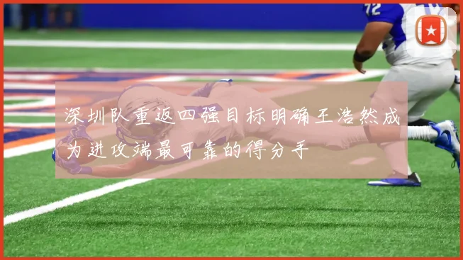 深圳队重返四强目标明确王浩然成为进攻端最可靠的得分手