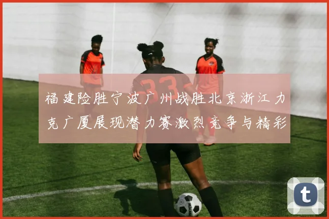 福建险胜宁波广州战胜北京浙江力克广厦展现潜力赛激烈竞争与精彩表现