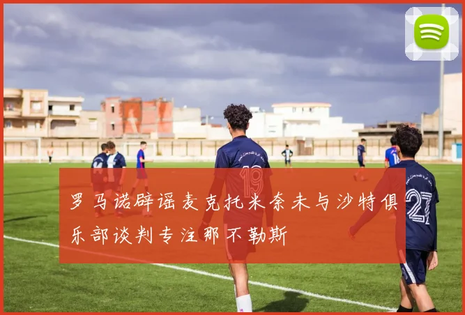 罗马诺辟谣麦克托米奈未与沙特俱乐部谈判专注那不勒斯