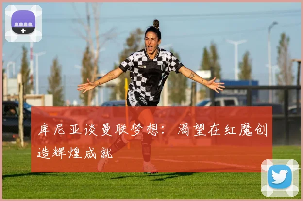 库尼亚谈曼联梦想：渴望在红魔创造辉煌成就