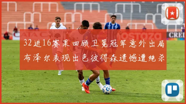 32进16赛果回顾卫冕冠军意外出局布泽尔表现出色彼得森遗憾遭绝杀