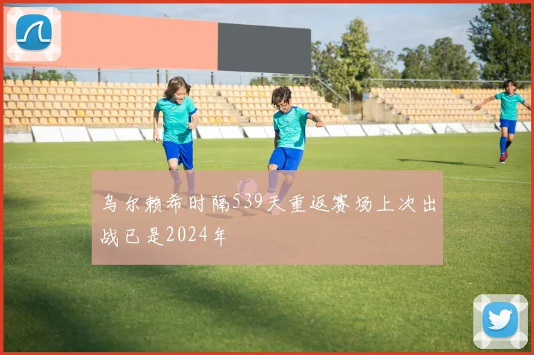 乌尔赖希时隔539天重返赛场上次出战已是2024年